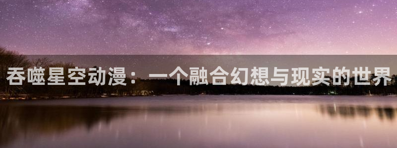里番嗨动漫：吞噬星空动漫：一个融合幻想与现实的世界