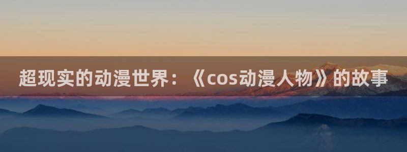 动漫在线 里番：超现实的动漫世界：《cos动漫人物》的故事